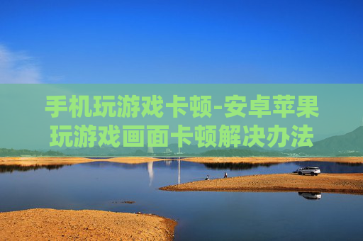 手机玩游戏卡顿-安卓苹果玩游戏画面卡顿解决办法