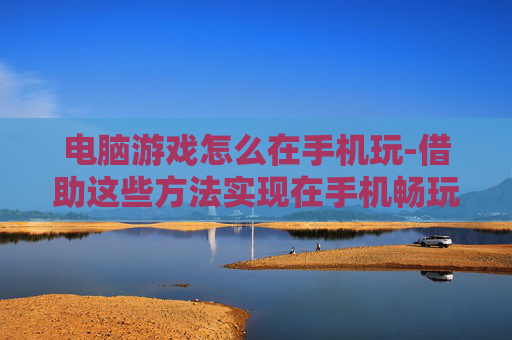 电脑游戏怎么在手机玩-借助这些方法实现在手机畅玩电脑游戏