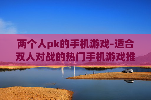 两个人pk的手机游戏-适合双人对战的热门手机游戏推荐