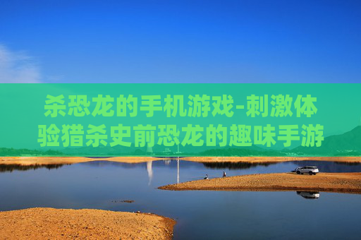 杀恐龙的手机游戏-刺激体验猎杀史前恐龙的趣味手游