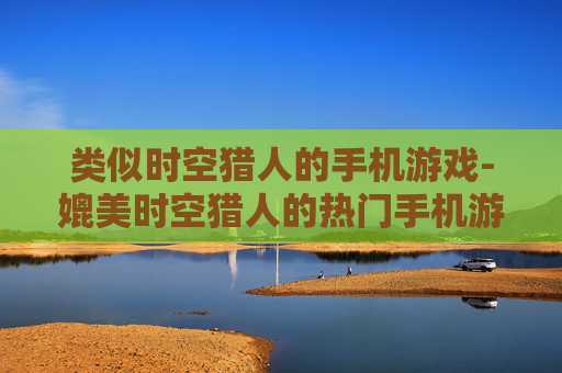 类似时空猎人的手机游戏-媲美时空猎人的热门手机游戏推荐