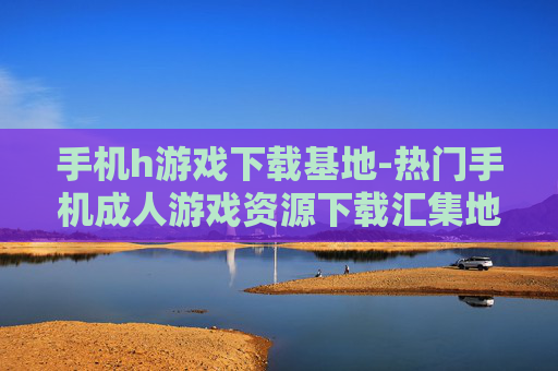 手机h游戏下载基地-热门手机成人游戏资源下载汇集地