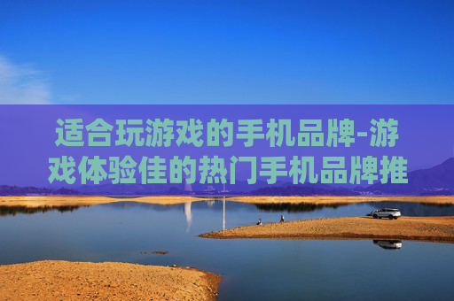 适合玩游戏的手机品牌-游戏体验佳的热门手机品牌推荐