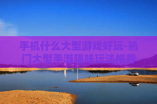 手机什么大型游戏好玩-热门大型手游趣味玩法推荐