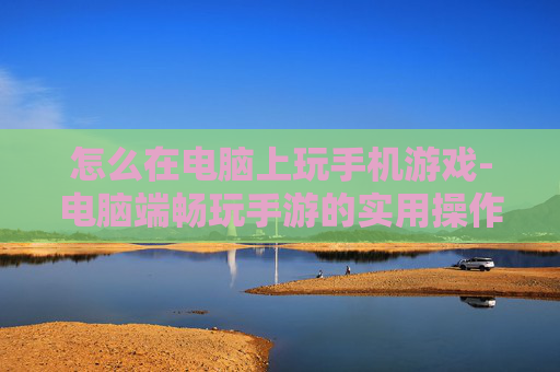 怎么在电脑上玩手机游戏-电脑端畅玩手游的实用操作方法