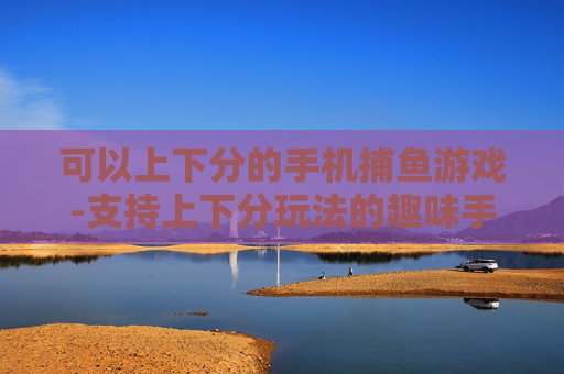 可以上下分的手机捕鱼游戏-支持上下分玩法的趣味手机捕鱼游戏