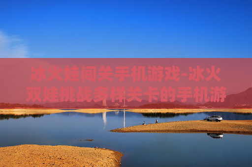 冰火娃闯关手机游戏-冰火双娃挑战多样关卡的手机游戏体验
