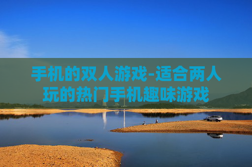 手机的双人游戏-适合两人玩的热门手机趣味游戏