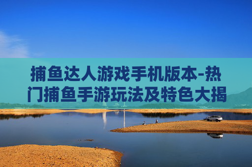 捕鱼达人游戏手机版本-热门捕鱼手游玩法及特色大揭秘