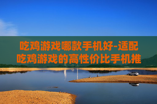 吃鸡游戏哪款手机好-适配吃鸡游戏的高性价比手机推荐