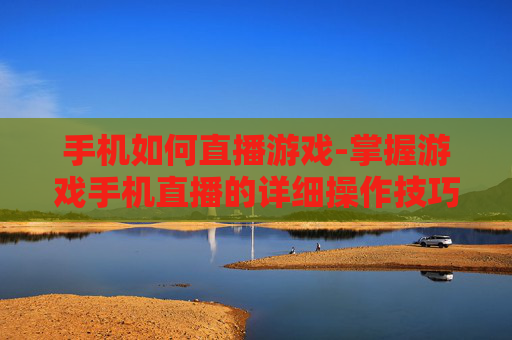 手机如何直播游戏-掌握游戏手机直播的详细操作技巧