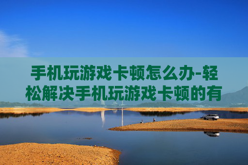 手机玩游戏卡顿怎么办-轻松解决手机玩游戏卡顿的有效办法