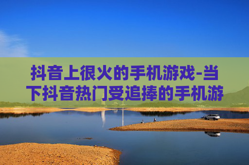 抖音上很火的手机游戏-当下抖音热门受追捧的手机游戏