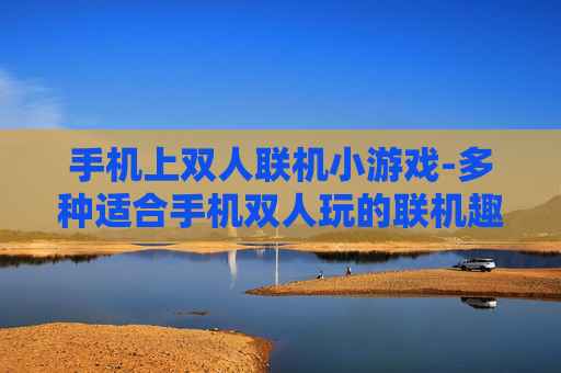 手机上双人联机小游戏-多种适合手机双人玩的联机趣味小游戏