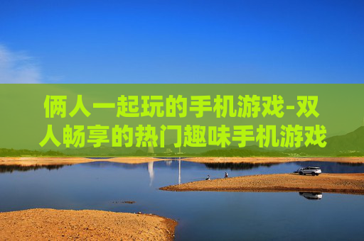 俩人一起玩的手机游戏-双人畅享的热门趣味手机游戏选择