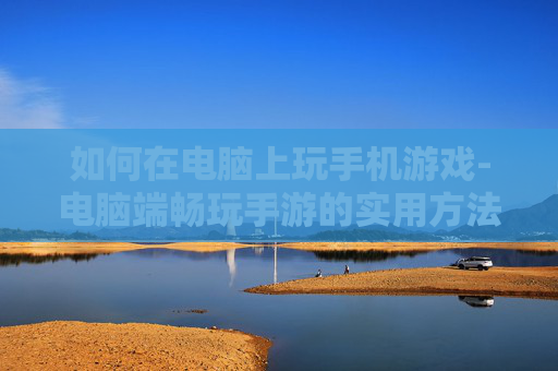 如何在电脑上玩手机游戏-电脑端畅玩手游的实用方法技巧