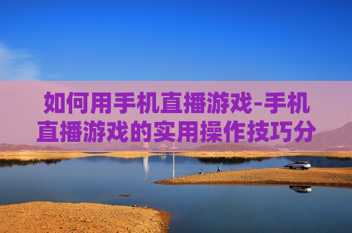 如何用手机直播游戏-手机直播游戏的实用操作技巧分享