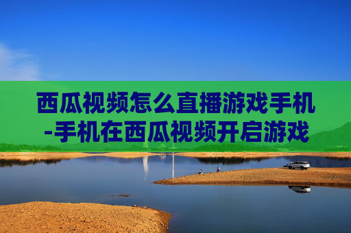 西瓜视频怎么直播游戏手机-手机在西瓜视频开启游戏直播的方法