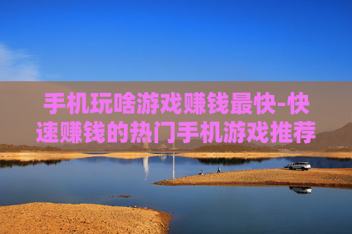 手机玩啥游戏赚钱最快-快速赚钱的热门手机游戏推荐