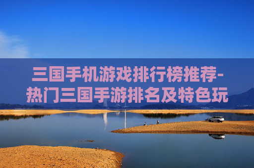 三国手机游戏排行榜推荐-热门三国手游排名及特色玩法大揭秘