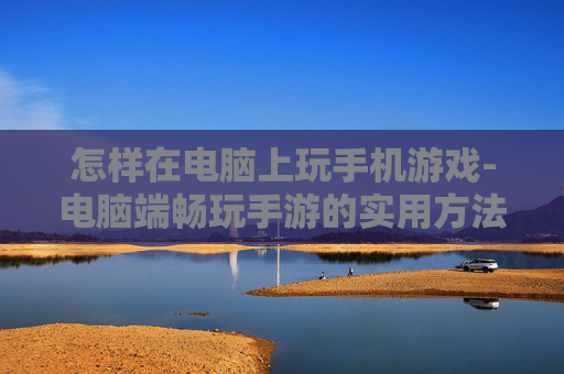 怎样在电脑上玩手机游戏-电脑端畅玩手游的实用方法技巧