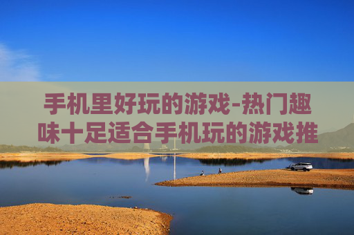手机里好玩的游戏-热门趣味十足适合手机玩的游戏推荐