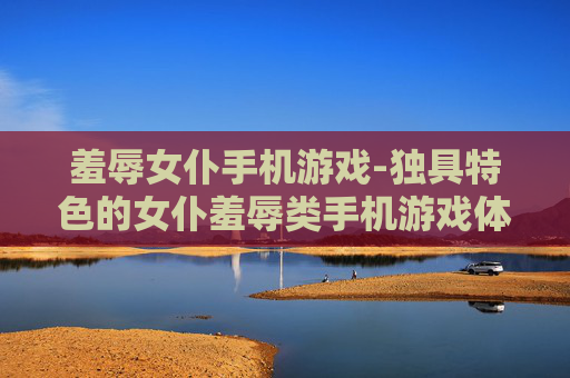 羞辱女仆手机游戏-独具特色的女仆羞辱类手机游戏体验