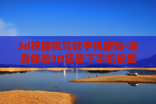 3d挖掘机驾驶手机游戏-逼真体验3D场景下手机挖掘机驾驶乐趣