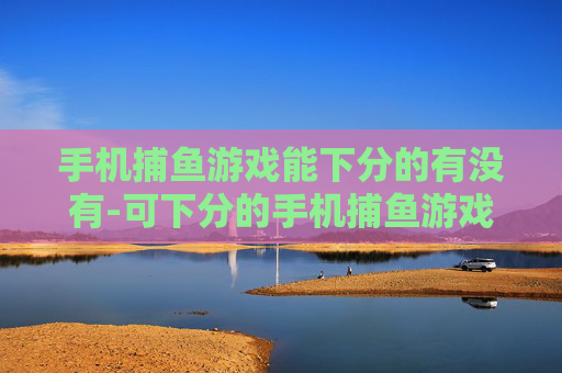 手机捕鱼游戏能下分的有没有-可下分的手机捕鱼游戏哪里能找到