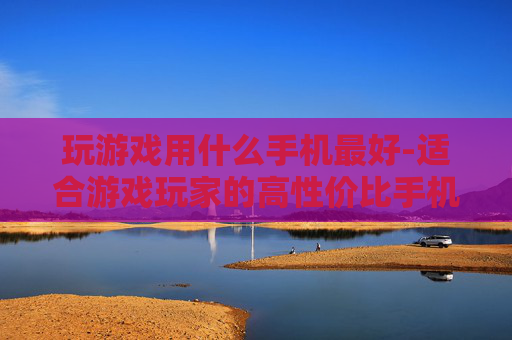 玩游戏用什么手机最好-适合游戏玩家的高性价比手机推荐