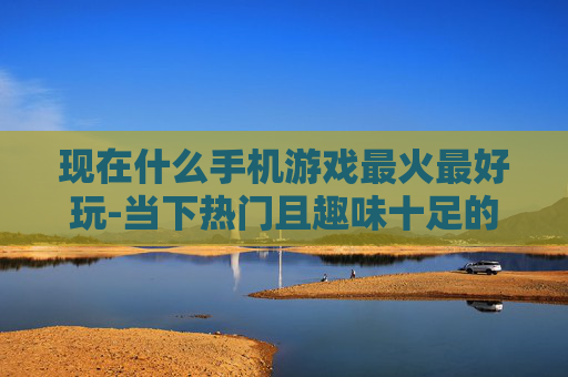 现在什么手机游戏最火最好玩-当下热门且趣味十足的手机游戏推荐
