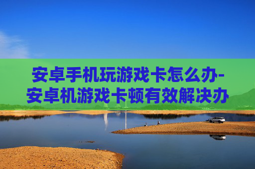 安卓手机玩游戏卡怎么办-安卓机游戏卡顿有效解决办法大揭秘