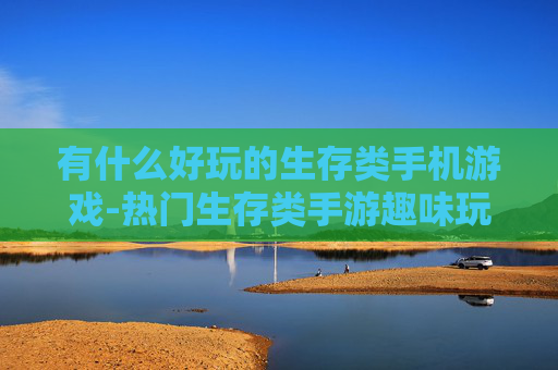 有什么好玩的生存类手机游戏-热门生存类手游趣味玩法大揭秘