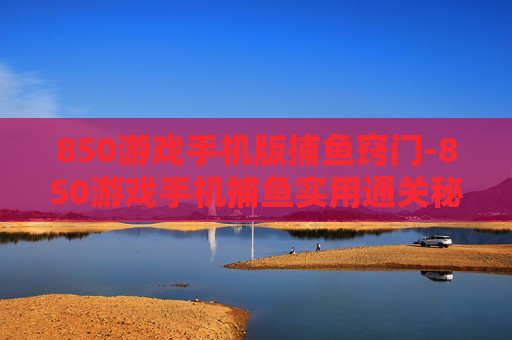 850游戏手机版捕鱼窍门-850游戏手机捕鱼实用通关秘籍