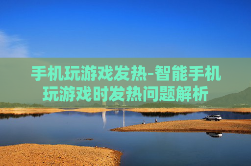 手机玩游戏发热-智能手机玩游戏时发热问题解析