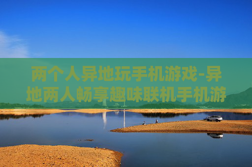 两个人异地玩手机游戏-异地两人畅享趣味联机手机游戏体验