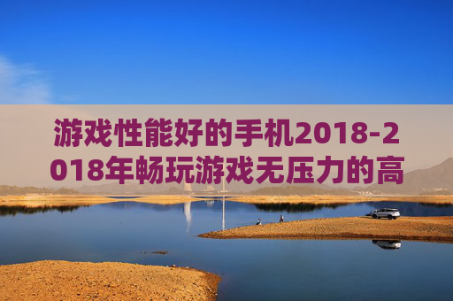 游戏性能好的手机2018-2018年畅玩游戏无压力的高配置手机