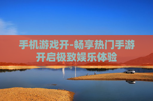 手机游戏开-畅享热门手游开启极致娱乐体验 手机游戏开-畅享热门手游开启极致娱乐体验