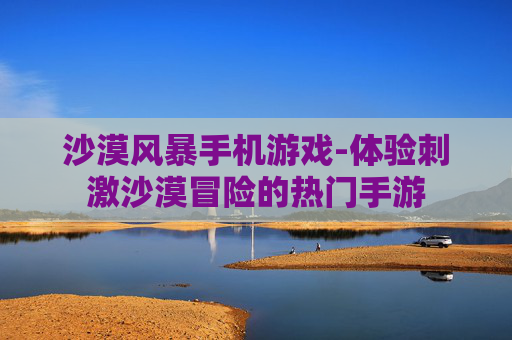 沙漠风暴手机游戏-体验刺激沙漠冒险的热门手游