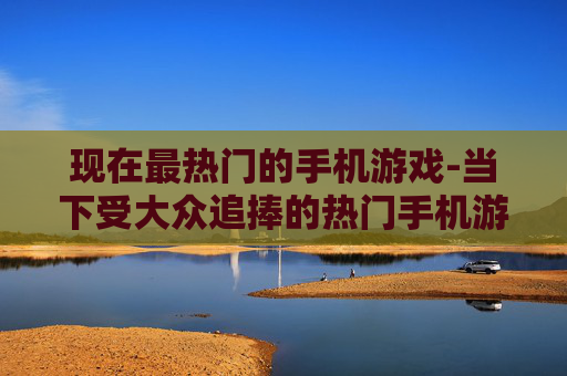 现在最热门的手机游戏-当下受大众追捧的热门手机游戏类型