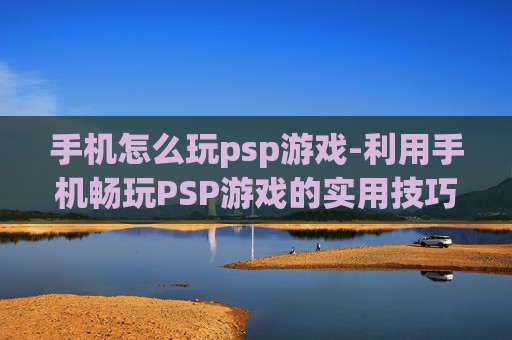 手机怎么玩psp游戏-利用手机畅玩PSP游戏的实用技巧