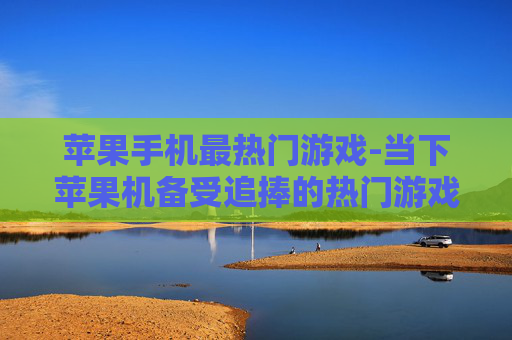 苹果手机最热门游戏-当下苹果机备受追捧的热门游戏盘点