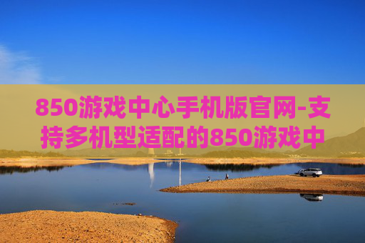850游戏中心手机版官网-支持多机型适配的850游戏中心移动端入口