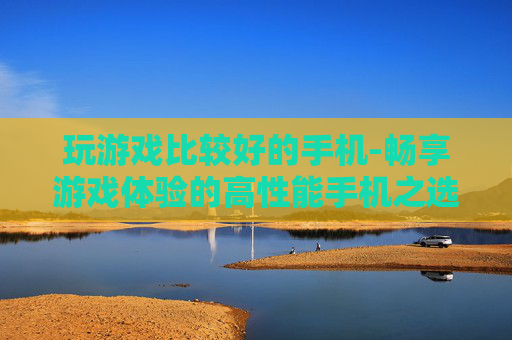 玩游戏比较好的手机-畅享游戏体验的高性能手机之选