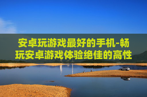 安卓玩游戏最好的手机-畅玩安卓游戏体验绝佳的高性价比机型