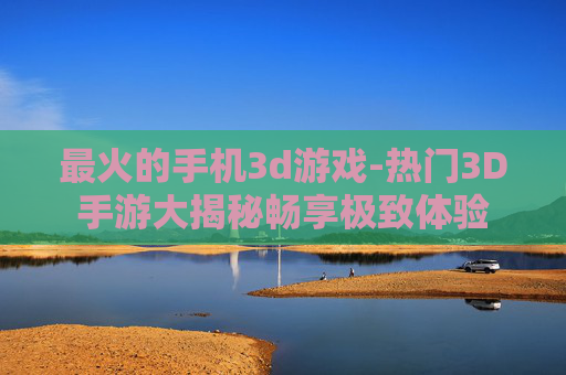 最火的手机3d游戏-热门3D手游大揭秘畅享极致体验