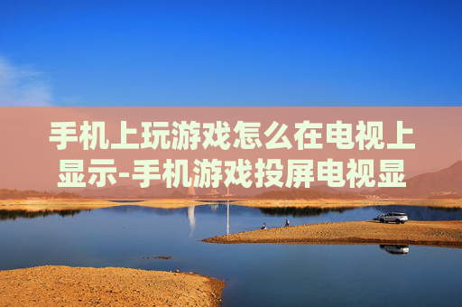 手机上玩游戏怎么在电视上显示-手机游戏投屏电视显示的实用方法