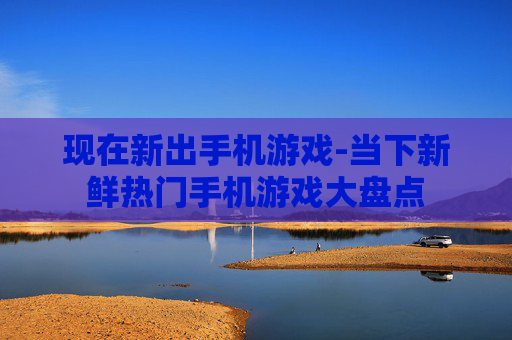 现在新出手机游戏-当下新鲜热门手机游戏大盘点