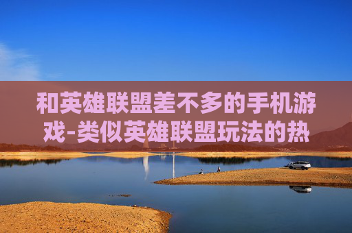 和英雄联盟差不多的手机游戏-类似英雄联盟玩法的热门手机游戏推荐