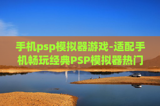 手机psp模拟器游戏-适配手机畅玩经典PSP模拟器热门游戏